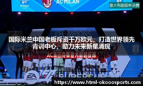 国际米兰中国老板斥资千万欧元,打造世界领先青训中心,助力未来新星涌现